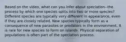 Based on the video, what can you infer about speciation--the process by which one species splits into two or more species? Different species are typically very different in appearance, even if they are closely related. New species typically form as a consequence of new parasites or predators in the environment. It is rare for new species to form on islands. Physical separation of populations is often part of the speciation process.