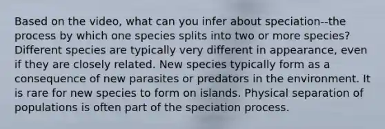 Based on the video, what can you infer about speciation--the process by which one species splits into two or more species? Different species are typically very different in appearance, even if they are closely related. New species typically form as a consequence of new parasites or predators in the environment. It is rare for new species to form on islands. Physical separation of populations is often part of the speciation process.