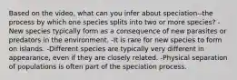 Based on the video, what can you infer about speciation--the process by which one species splits into two or more species? -New species typically form as a consequence of new parasites or predators in the environment. -It is rare for new species to form on islands. -Different species are typically very different in appearance, even if they are closely related. -Physical separation of populations is often part of the speciation process.