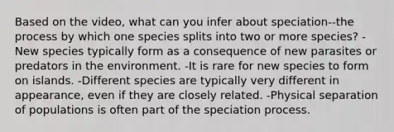 Based on the video, what can you infer about speciation--the process by which one species splits into two or more species? -New species typically form as a consequence of new parasites or predators in the environment. -It is rare for new species to form on islands. -Different species are typically very different in appearance, even if they are closely related. -Physical separation of populations is often part of the speciation process.