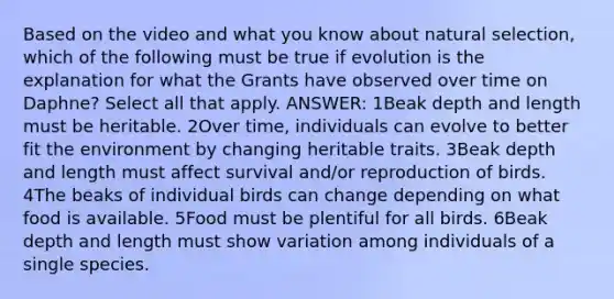 Based on the video and what you know about natural selection, which of the following must be true if evolution is the explanation for what the Grants have observed over time on Daphne? Select all that apply. ANSWER: 1Beak depth and length must be heritable. 2Over time, individuals can evolve to better fit the environment by changing heritable traits. 3Beak depth and length must affect survival and/or reproduction of birds. 4The beaks of individual birds can change depending on what food is available. 5Food must be plentiful for all birds. 6Beak depth and length must show variation among individuals of a single species.