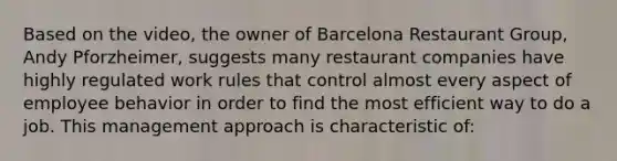 Based on the video, the owner of Barcelona Restaurant Group, Andy Pforzheimer, suggests many restaurant companies have highly regulated work rules that control almost every aspect of employee behavior in order to find the most efficient way to do a job. This management approach is characteristic of: