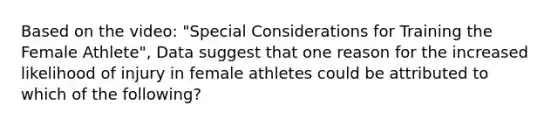 Based on the video: "Special Considerations for Training the Female Athlete", Data suggest that one reason for the increased likelihood of injury in female athletes could be attributed to which of the following?