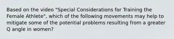 Based on the video "Special Considerations for Training the Female Athlete", which of the following movements may help to mitigate some of the potential problems resulting from a greater Q angle in women?