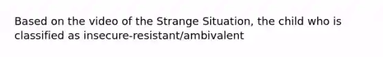 Based on the video of the Strange Situation, the child who is classified as insecure-resistant/ambivalent