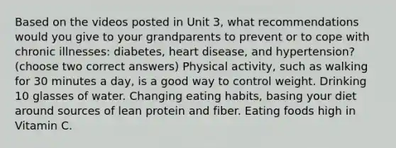 Based on the videos posted in Unit 3, what recommendations would you give to your grandparents to prevent or to cope with chronic illnesses: diabetes, heart disease, and hypertension? (choose two correct answers) Physical activity, such as walking for 30 minutes a day, is a good way to control weight. Drinking 10 glasses of water. Changing eating habits, basing your diet around sources of lean protein and fiber. Eating foods high in Vitamin C.