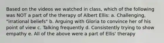 Based on the videos we watched in class, which of the following was NOT a part of the therapy of Albert Ellis: a. Challenging, "irrational beliefs" b. Arguing with Gloria to convince her of his point of view c. Talking frequently d. Consistently trying to show empathy e. All of the above were a part of Ellis' therapy