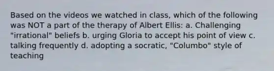 Based on the videos we watched in class, which of the following was NOT a part of the therapy of Albert Ellis: a. Challenging "irrational" beliefs b. urging Gloria to accept his point of view c. talking frequently d. adopting a socratic, "Columbo" style of teaching