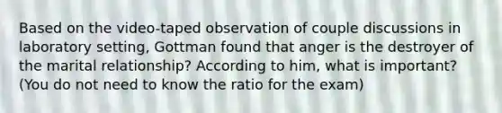 Based on the video-taped observation of couple discussions in laboratory setting, Gottman found that anger is the destroyer of the marital relationship? According to him, what is important? (You do not need to know the ratio for the exam)