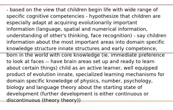 - based on the view that children begin life with wide range of specific cognitive competencies - hypothesize that children are especially adapt at acquiring evolutionarily important information (language, spatial and numerical information, understanding of other's thinking, face recognition) - say children information about the most important areas into domain specific knowledge structure innate structures and early competence, born in the world with core knowledge (ie. immediate preference to look at faces -- have brain areas set up and ready to learn about certain things) child as an active learner, well equipped product of evolution innate, specialized learning mechanisms for domain specific knowledge of physics, number, psychology, biology and language theory about the starting state of development (further development is either continuous or discontinuous (theory theory))