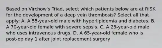 Based on Virchow's Triad, select which patients below are at RISK for the development of a deep vein thrombosis? Select all that apply: A. A 55-year-old male with hyperlipidemia and diabetes. B. A 70-year-old female with severe sepsis. C. A 25-year-old male who uses intravenous drugs. D. A 65-year-old female who is post-op day 1 after joint replacement surgery