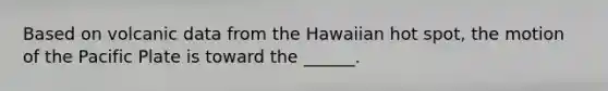 Based on volcanic data from the Hawaiian hot spot, the motion of the Pacific Plate is toward the ______.