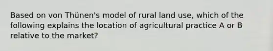 Based on von Thünen's model of rural land use, which of the following explains the location of agricultural practice A or B relative to the market?