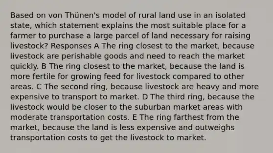 Based on von Thünen's model of rural land use in an isolated state, which statement explains the most suitable place for a farmer to purchase a large parcel of land necessary for raising livestock? Responses A The ring closest to the market, because livestock are perishable goods and need to reach the market quickly. B The ring closest to the market, because the land is more fertile for growing feed for livestock compared to other areas. C The second ring, because livestock are heavy and more expensive to transport to market. D The third ring, because the livestock would be closer to the suburban market areas with moderate transportation costs. E The ring farthest from the market, because the land is less expensive and outweighs transportation costs to get the livestock to market.