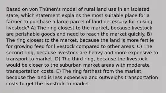 Based on von Thünen's model of rural land use in an isolated state, which statement explains the most suitable place for a farmer to purchase a large parcel of land necessary for raising livestock? A) The ring closest to the market, because livestock are perishable goods and need to reach the market quickly. B) The ring closest to the market, because the land is more fertile for growing feed for livestock compared to other areas. C) The second ring, because livestock are heavy and more expensive to transport to market. D) The third ring, because the livestock would be closer to the suburban market areas with moderate transportation costs. E) The ring farthest from the market, because the land is less expensive and outweighs transportation costs to get the livestock to market.