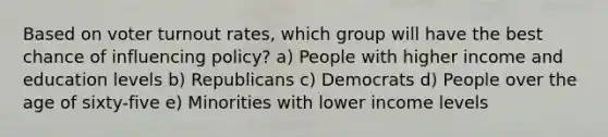 Based on <a href='https://www.questionai.com/knowledge/kLGzaG1iPL-voter-turnout' class='anchor-knowledge'>voter turnout</a> rates, which group will have the best chance of influencing policy? a) People with higher income and education levels b) Republicans c) Democrats d) People over the age of sixty-five e) Minorities with lower income levels