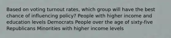 Based on voting turnout rates, which group will have the best chance of influencing policy? People with higher income and education levels Democrats People over the age of sixty-five Republicans Minorities with higher income levels