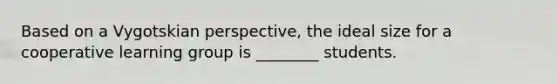Based on a Vygotskian perspective, the ideal size for a cooperative learning group is ________ students.