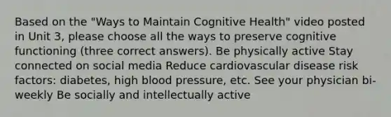 Based on the "Ways to Maintain Cognitive Health" video posted in Unit 3, please choose all the ways to preserve cognitive functioning (three correct answers). Be physically active Stay connected on social media Reduce cardiovascular disease risk factors: diabetes, high blood pressure, etc. See your physician bi-weekly Be socially and intellectually active