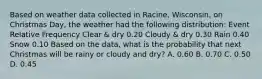 Based on weather data collected in Racine, Wisconsin, on Christmas Day, the weather had the following distribution: Event Relative Frequency Clear & dry 0.20 Cloudy & dry 0.30 Rain 0.40 Snow 0.10 Based on the data, what is the probability that next Christmas will be rainy or cloudy and dry? A. 0.60 B. 0.70 C. 0.50 D. 0.45