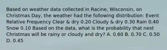 Based on weather data collected in Racine, Wisconsin, on Christmas Day, the weather had the following distribution: Event Relative Frequency Clear & dry 0.20 Cloudy & dry 0.30 Rain 0.40 Snow 0.10 Based on the data, what is the probability that next Christmas will be rainy or cloudy and dry? A. 0.60 B. 0.70 C. 0.50 D. 0.45