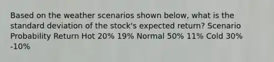 Based on the weather scenarios shown below, what is the <a href='https://www.questionai.com/knowledge/kqGUr1Cldy-standard-deviation' class='anchor-knowledge'>standard deviation</a> of the stock's expected return? Scenario Probability Return Hot 20% 19% Normal 50% 11% Cold 30% -10%