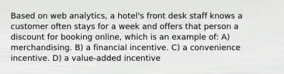 Based on web analytics, a hotel's front desk staff knows a customer often stays for a week and offers that person a discount for booking online, which is an example of: A) merchandising. B) a financial incentive. C) a convenience incentive. D) a value-added incentive