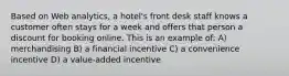 Based on Web analytics, a hotel's front desk staff knows a customer often stays for a week and offers that person a discount for booking online. This is an example of: A) merchandising B) a financial incentive C) a convenience incentive D) a value-added incentive