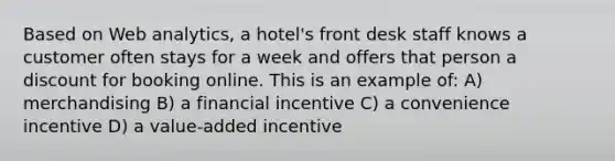 Based on Web analytics, a hotel's front desk staff knows a customer often stays for a week and offers that person a discount for booking online. This is an example of: A) merchandising B) a financial incentive C) a convenience incentive D) a value-added incentive