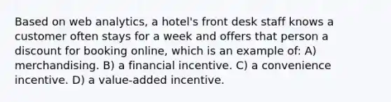 Based on web analytics, a hotel's front desk staff knows a customer often stays for a week and offers that person a discount for booking online, which is an example of: A) merchandising. B) a financial incentive. C) a convenience incentive. D) a value-added incentive.