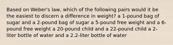 Based on Weber's law, which of the following pairs would it be the easiest to discern a difference in weight? a 1-pound bag of sugar and a 2-pound bag of sugar a 5-pound free weight and a 6-pound free weight a 20-pound child and a 22-pound child a 2-liter bottle of water and a 2.2-liter bottle of water