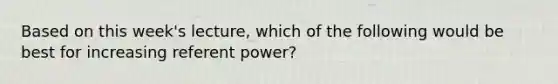 Based on this week's lecture, which of the following would be best for increasing referent power?