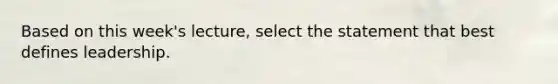 Based on this week's lecture, select the statement that best defines leadership.