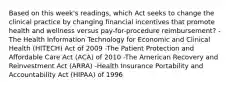 Based on this week's readings, which Act seeks to change the clinical practice by changing financial incentives that promote health and wellness versus pay-for-procedure reimbursement? -The Health Information Technology for Economic and Clinical Health (HITECH) Act of 2009 -The Patient Protection and Affordable Care Act (ACA) of 2010 -The American Recovery and Reinvestment Act (ARRA) -Health Insurance Portability and Accountability Act (HIPAA) of 1996