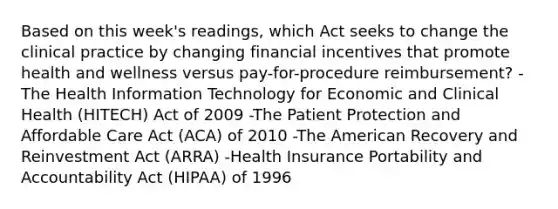 Based on this week's readings, which Act seeks to change the clinical practice by changing financial incentives that promote health and wellness versus pay-for-procedure reimbursement? -The Health Information Technology for Economic and Clinical Health (HITECH) Act of 2009 -The Patient Protection and Affordable Care Act (ACA) of 2010 -The American Recovery and Reinvestment Act (ARRA) -Health Insurance Portability and Accountability Act (HIPAA) of 1996