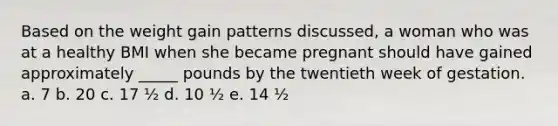 Based on the weight gain patterns discussed, a woman who was at a healthy BMI when she became pregnant should have gained approximately _____ pounds by the twentieth week of gestation. a. 7 b. 20 c. 17 ½ d. 10 ½ e. 14 ½