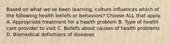 Based on what we've been learning, culture influences which of the following health beliefs or behaviors? Choose ALL that apply. A. Appropriate treatment for a health problem B. Type of health care provider to visit C. Beliefs about causes of health problems D. Biomedical definitions of diseases