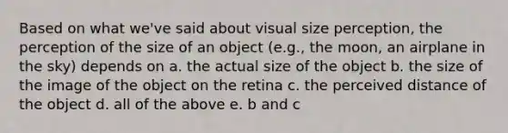 Based on what we've said about visual size perception, the perception of the size of an object (e.g., the moon, an airplane in the sky) depends on a. the actual size of the object b. the size of the image of the object on the retina c. the perceived distance of the object d. all of the above e. b and c