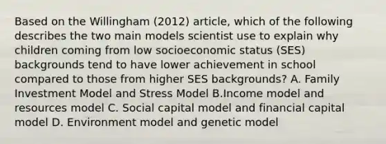 Based on the Willingham (2012) article, which of the following describes the two main models scientist use to explain why children coming from low socioeconomic status (SES) backgrounds tend to have lower achievement in school compared to those from higher SES backgrounds? A. Family Investment Model and Stress Model B.Income model and resources model C. Social capital model and financial capital model D. Environment model and genetic model