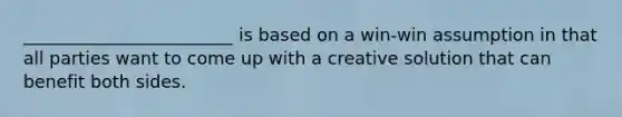 ________________________ is based on a win-win assumption in that all parties want to come up with a creative solution that can benefit both sides.