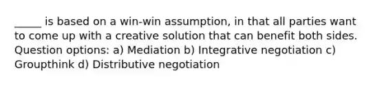 _____ is based on a win-win assumption, in that all parties want to come up with a creative solution that can benefit both sides. Question options: a) Mediation b) Integrative negotiation c) Groupthink d) Distributive negotiation