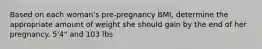 Based on each woman's pre-pregnancy BMI, determine the appropriate amount of weight she should gain by the end of her pregnancy. 5'4" and 103 lbs