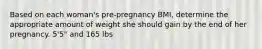 Based on each woman's pre-pregnancy BMI, determine the appropriate amount of weight she should gain by the end of her pregnancy. 5'5" and 165 lbs