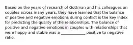 Based on the years of research of Gottman and his colleagues on couples across many years, they have learned that the balance of positive and negative emotions during conflict is the key index for predicting the quality of the relationships. The balance of positive and negative emotions in couples with relationships that were happy and stable was a _____________ positive to negative ratio.