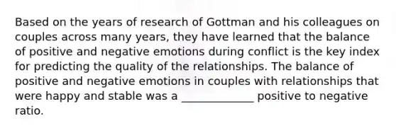 Based on the years of research of Gottman and his colleagues on couples across many years, they have learned that the balance of positive and negative emotions during conflict is the key index for predicting the quality of the relationships. The balance of positive and negative emotions in couples with relationships that were happy and stable was a _____________ positive to negative ratio.