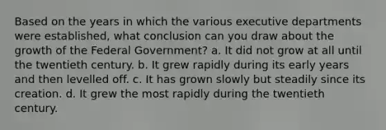 Based on the years in which the various executive departments were established, what conclusion can you draw about the growth of the Federal Government? a. It did not grow at all until the twentieth century. b. It grew rapidly during its early years and then levelled off. c. It has grown slowly but steadily since its creation. d. It grew the most rapidly during the twentieth century.