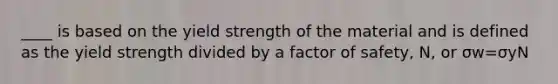 ____ is based on the yield strength of the material and is defined as the yield strength divided by a factor of safety, N, or σw=σyN