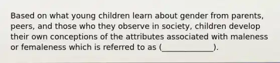 Based on what young children learn about gender from parents, peers, and those who they observe in society, children develop their own conceptions of the attributes associated with maleness or femaleness which is referred to as (_____________).