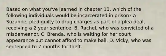 Based on what you've learned in chapter 13, which of the following individuals would be incarcerated in prison? A. Suzanne, pled guilty to drug charges as part of a plea deal, receiving a 2 year sentence. B. Rachel, who was convicted of a misdemeanor. C. Brenda, who is waiting for her court appearance but cannot afford to make bail. D. Vicky, who was sentenced to 7 months for theft.