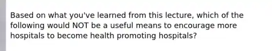 Based on what you've learned from this lecture, which of the following would NOT be a useful means to encourage more hospitals to become health promoting hospitals?